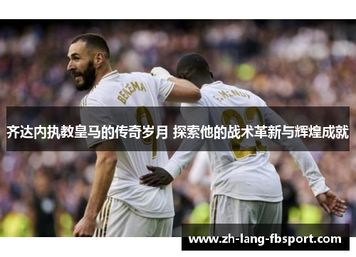 齐达内执教皇马的传奇岁月 探索他的战术革新与辉煌成就