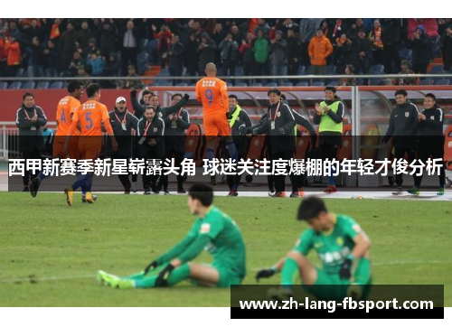 西甲新赛季新星崭露头角 球迷关注度爆棚的年轻才俊分析