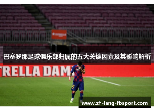 巴塞罗那足球俱乐部归属的五大关键因素及其影响解析