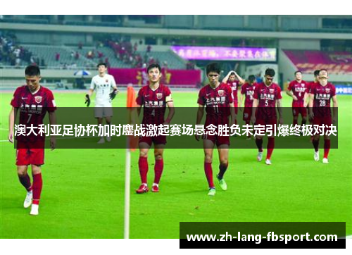 澳大利亚足协杯加时鏖战激起赛场悬念胜负未定引爆终极对决