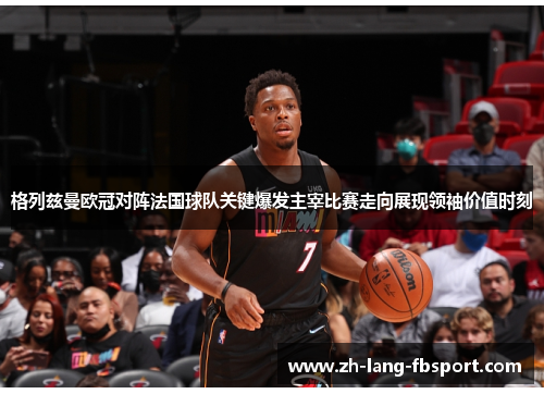 格列兹曼欧冠对阵法国球队关键爆发主宰比赛走向展现领袖价值时刻