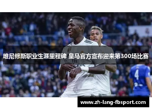 维尼修斯职业生涯里程碑 皇马官方宣布迎来第300场比赛